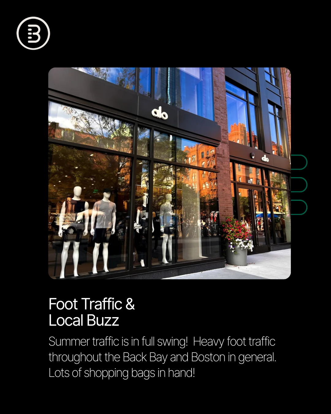 Local expert @[Jono Lapat](bb0b78e0-1dbb-4f4e-bb35-98bd514c180e) reports that Newbury Street and the Back Bay remain red hot, with demand far outpacing supply. Foot traffic is strong this summer, and retailers are eager to secure space in one of Boston’s most iconic shopping corridors (image 3)